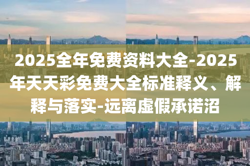 2025全年免費資料大全-2025年天天彩免費大全標準釋義、解釋與落實-遠離虛假承諾沼