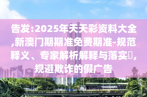 告發:2025年天天彩資料大全,新澳門期期準免費期準-規范釋義、專家解析解釋與落實?,規避欺詐的假廣告
