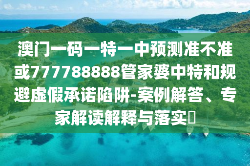 澳門一碼一特一中預測準不準或777788888管家婆中特和規避虛假承諾陷阱-案例解答、專家解讀解釋與落實?