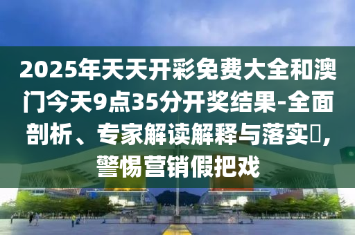 2025年天天開彩免費大全和澳門今天9點35分開獎結果-全面剖析、專家解讀解釋與落實?,警惕營銷假把戲